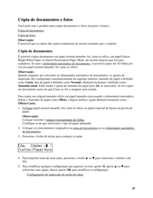 Page 2525
Cópia de documentos e fotos
Você pode usar o produto para copiar documentos e fotos em preto e branco. 
Cópia de documentos
Cópia de fotos
Observação:
É possível que as cópias não sejam exatamente do mesmo tamanho que o original.
Cópia de documentos
É possível copiar documentos em papel normal tamanho A4, carta ou ofício, em papel Epson 
Bright White Paper ou Epson Presentation Paper Matte, da mesma maneira que em uma 
copiadora. Se usar o alimentador automático de documentos
, é possível copiar até...