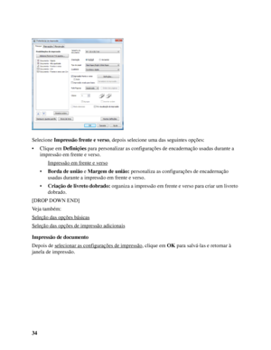 Page 3434 Selecione Impressão frente e verso, depois selecione uma das seguintes opções:
• Clique em Definições para personalizar as configurações de encadernação usadas durante a 
impressão em frente e verso.
Impressão em frente e verso
•Borda de união e Margem de união: personaliza as configurações de encadernação 
usadas durante a impressão em frente e verso.
•Criação de livreto dobrado: organiza a impressão em frente e verso para criar um livreto 
dobrado.
[DROP DOWN END]
Veja também:
Seleção das opções...