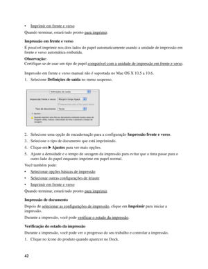 Page 4242 • Imprimir em frente e verso
Quando terminar, estará tudo pronto para imprimir.
Impressão em frente e verso
É possível imprimir nos dois lados do papel automaticamente usando a unidade de impressão em 
frente e verso automática embutida.
Observação:
Certifique-se de usar um tipo de papel compatível com a unidade de impressão em frente e verso
.
Impressão em frente e verso manual não é suportada no Mac OS X 10.5 a 10.6.
1. Selecione Definições de saída no menu suspenso.
2. Selecione uma opção de...