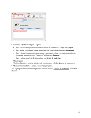 Page 4949 2. Selecione a partir das opções a seguir:
• Para cancelar a impressão, clique no trabalho de impressão e clique em Apagar.
• Para pausar a impressão, clique no trabalho de impressão e clique em Suspender.
• Para voltar a imprimir depois de pausar a impressão, clique em um dos trabalhos de 
impressão marcados como “Suspenso” e clique em Retomar.
• Para verificar os níveis de tinta, clique em Níveis de material.
Observação:
Também é possível cancelar a impressão pressionando o botão  parar na...