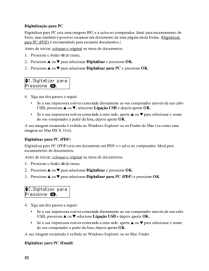 Page 5252 Digitalização para PC
Digitalizar para PC cria uma imagem JPG e a salva no computador. Ideal para escaneamento de 
fotos, mas também é possível escanear um documento de uma página desta forma. (Digitalizar 
para PC (PDF) é recomendado para escanear documentos.)
Antes de iniciar, coloque o original
 na mesa de documentos.
1. Pressione o botão   de menu.
2. Pressione  ou  para selecionar Digitalizar e pressione OK.
3. Pressione  ou  para selecionar Digitalizar para PC e pressione OK.
4. Siga um dos...