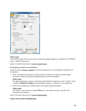 Page 5555 Observação:
Você também pode iniciar o Epson Scan a partir de qualquer aplicativo compatível com TWAIN, 
como o Adobe
® Photoshop®.
Agora você pode selecionar um modo de digitalização
.
Escaneamento a partir de outro programa
Antes de iniciar, coloque o original na mesa de documentos ou no alimentador automático de 
documentos.
1. Inicie o programa que deseja usar para escanear e selecione as opções de digitalização. 
(Consulte a ajuda do programa de digitalização para obter instruções.)
Observação:...