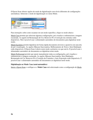 Page 5656 O Epson Scan oferece opções de modo de digitalização com níveis diferentes de configurações 
automáticas. Selecione o modo de digitalização no menu Modo.
Para instruções sobre como escanear em um modo específico, clique no modo abaixo: 
Modo Casa
 permite que selecione algumas configurações, pré-visualize e redimensione a imagem 
escaneada. As opções de Restauração de Cor, Remover Pó e Correcção da contraluz estão 
disponíveis. Não é possível usar o alimentador automático de documentos para...