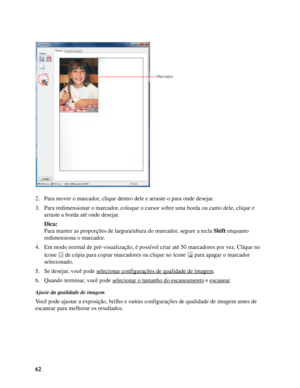 Page 6262 2. Para mover o marcador, clique dentro dele e arraste-o para onde desejar.
3. Para redimensionar o marcador, coloque o cursor sobre uma borda ou canto dele, clique e 
arraste a borda até onde desejar.
Dica:
Para manter as proporções de largura/altura do marcador, segure a tecla Shift enquanto 
redimensiona o marcador. 
4. Em modo normal de pré-visualização, é possível criar até 50 marcadores por vez. Clique no 
ícone  de cópia para copiar marcadores ou clique no ícone  para apagar o marcador...