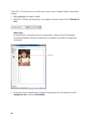 Page 6464 10 pol. [20 × 25 cm] para fotos), de modo que se possa cortar a imagem usando as proporções 
corretas.
1. Pré-visualização
 da imagem original.
2. Selecione o tamanho que deseja para a sua imagem escaneada a partir da lista Tamanho do 
Alvo.
Observação:
Se precisar girar a orientação da área de escaneamento, clique no ícone  orientação.
Uma linha pontilhada (marcador) proporcional ao tamanho será exibido na imagem pré-
visualizada.
3. Se precisar criar um tamanho para a imagem escaneada que não está...