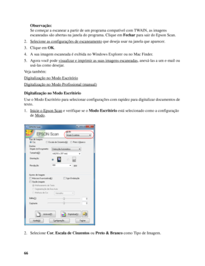 Page 6666Observação:
Se começar a escanear a partir de um programa compatível com TWAIN, as imagens 
escaneadas são abertas na janela do programa. Clique em Fechar para sair do Epson Scan.
2. Selecione as configurações de escaneamento
 que deseja usar na janela que aparecer.
3. Clique em OK.
4. A sua imagem escaneada é exibida no Windows Explorer ou no Mac Finder. 
5. Agora você pode visualizar e imprimir as suas imagens escaneadas
, anexá-las a um e-mail ou 
usá-las como desejar.
Veja também:
Digitalização no...