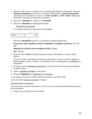 Page 6767 3. Selecione onde colocou os originais como a configuração Origem do Documento. Selecione 
Detecção Automática para localizar os originais automaticamente, Mesa de documentos 
(para documentos colocados no scanner) ou AAD - um lado ou AAD - frente e verso (para 
documentos colocados no alimentador automático).
4. Selecione o Ta m a n h o dos originais e a Orientação.
5. Selecione a Resolução de digitalização desejada.
Seleção de uma resolução
A resolução é indicada em ppp (pontos por polegada):...