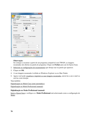 Page 7070Observação:
Se começar a escanear a partir de um programa compatível com TWAIN, as imagens 
escaneadas são abertas na janela do programa. Clique em Fechar para sair do Epson Scan.
2. Selecione as configurações de escaneamento
 que deseja usar na janela que aparecer.
3. Clique em OK.
4. A sua imagem escaneada é exibida no Windows Explorer ou no Mac Finder.
5. Agora você pode visualizar e imprimir as suas imagens escaneadas
, anexá-las a um e-mail ou 
usá-las como desejar.
Veja também:
Digitalização no...