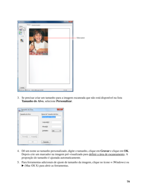 Page 7979 3. Se precisar criar um tamanho para a imagem escaneada que não está disponível na lista 
Tamanho do Alvo, selecione Personalizar.
4. Dê um nome ao tamanho personalizado, digite o tamanho, clique em Gravar e clique em OK. 
Depois crie um marcador na imagem pré-visualizada para definir a área de escaneamento
. A 
proporção do tamanho é ajustada automaticamente.
5. Para ferramentas adicionais de ajuste de tamanho da imagem, clique no ícone + (Windows) ou 
(Mac OS X) para abrir as ferramentas.
Marcador
 