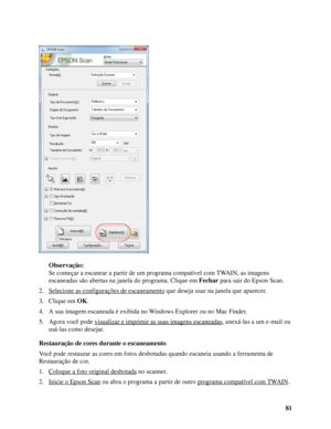 Page 8181 Observação:
Se começar a escanear a partir de um programa compatível com TWAIN, as imagens 
escaneadas são abertas na janela do programa. Clique em Fechar para sair do Epson Scan.
2. Selecione as configurações de escaneamento
 que deseja usar na janela que aparecer.
3. Clique em OK.
4. A sua imagem escaneada é exibida no Windows Explorer ou no Mac Finder. 
5. Agora você pode visualizar e imprimir as suas imagens escaneadas
, anexá-las a um e-mail ou 
usá-las como desejar.
Restauração de cores durante...