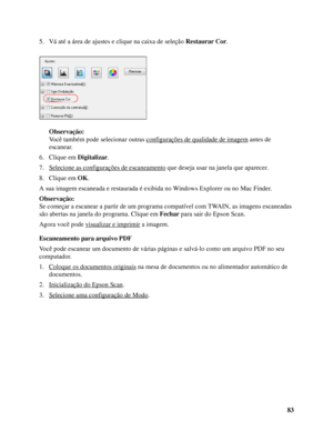 Page 8383 5. Vá até a área de ajustes e clique na caixa de seleção Restaurar Cor.
Observação:
Você também pode selecionar outras configurações de qualidade de imagem
 antes de 
escanear.
6. Clique em Digitalizar.
7. Selecione as configurações de escaneamento
 que deseja usar na janela que aparecer.
8. Clique em OK.
A sua imagem escaneada e restaurada é exibida no Windows Explorer ou no Mac Finder. 
Observação:
Se começar a escanear a partir de um programa compatível com TWAIN, as imagens escaneadas 
são abertas...