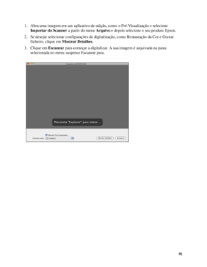 Page 9191 1. Abra uma imagem em um aplicativo de edição, como o Pré-Visualização e selecione 
Importar do Scanner a partir do menu Arquivo e depois selecione o seu produto Epson.
2. Se desejar selecionar configurações de digitalização, como Restauração da Cor e Gravar 
ficheiro, clique em Mostrar Detalhes.
3. Clique em Escanear para começar a digitalizar. A sua imagem é arquivada na pasta 
selecionada no menu suspenso Escanear para. 
 