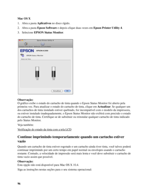 Page 9696 Mac OS X
1. Abra a pasta Aplicativos no disco rígido.
2. Abra a pasta Epson Software e depois clique duas vezes em Epson Printer Utility 4.
3. Selecione EPSON Status Monitor.
Observação:
O gráfico exibe o estado do cartucho de tinta quando o Epson Status Monitor foi aberto pela 
primeira vez. Para atualizar o estado do cartucho de tinta, clique em Actualizar. Se qualquer um 
dos cartuchos de tinta instalado estiver quebrado, for incompatível com o modelo da impressora, 
ou estiver instalado...