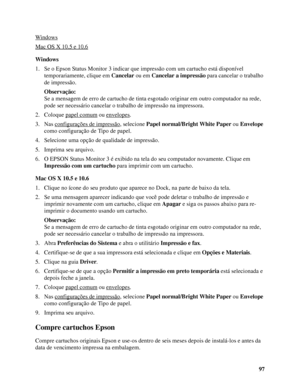 Page 9797 Windows
Mac OS X 10.5 e 10.6
Windows
1. Se o Epson Status Monitor 3 indicar que impressão com um cartucho está disponível 
temporariamente, clique em Cancelar ou em Cancelar a impressão para cancelar o trabalho 
de impressão.
Observação:
Se a mensagem de erro de cartucho de tinta esgotado originar em outro computador na rede, 
pode ser necessário cancelar o trabalho de impressão na impressora.
2. Coloque papel comum
 ou envelopes.
3. Nas configurações de impressão
, selecione Papel normal/Bright White...