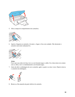 Page 9999 5. Abra a tampa do compartimento dos cartuchos.
6. Aperte a lingueta no cartucho e levante-o. Jogue-o fora com cuidado. Não desmonte o 
cartucho nem tente reabastecê-lo.
Av i s o :
Caso suje suas mãos de tinta, lave-as com bastante água e sabão. Se a tinta entrar em contato 
com os olhos, lave-os imediatamente com bastante água.
7. Antes de abrir a embalagem do novo cartucho, agite-o quatro ou cinco vezes. Depois remova 
o cartucho da embalagem.
8. Remova a fita amarela da parte inferior do cartucho.
 