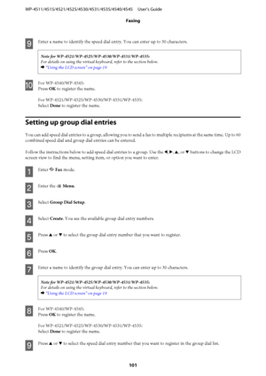Page 101
I
Enter a name to identify the speed dial entry. You can enter up to 30 characters.

For details on using the virtual keyboard, refer to the section below.
&  “Using the LCD screen” on page 19
J
For WP-4540/WP-4545:
Press  OK to register the name.
Select  Done to register the name.
Setting up group dial entries
You can add speed dial entries to a group, allowing you to se nd a fax to multiple recipients at the same time. Up to 60
combined speed dial and group dial entries can be entered.
Follow the...