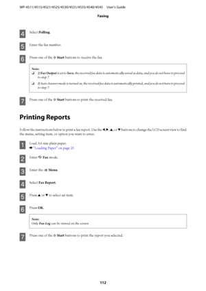 Page 112D
Select Polling.
E
Enter the fax number.
F
Press one of the x Start buttons to receive the fax.
Note:
❏If Fax Output is set to Save, the received fax data is automatically saved as data, and you do not have to proceed
to step 7.
❏If Auto Answer mode is turned on, the received fax data is automatically printed, and you do not have to proceed
to step 7.
G
Press one of the x Start buttons to print the received fax.
Printing Reports
Follow the instructions below to print a fax report. Use the l, r, u, or d...