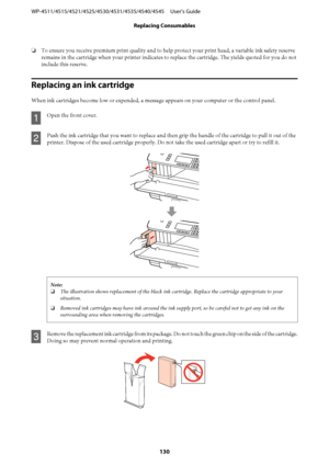 Page 130❏To ensure you receive premium print quality and to help protect your print head, a variable ink safety reserve
remains in the cartridge when your printer indicates to replace the cartridge. The yields quoted for you do not
include this reserve.
Replacing an ink cartridge
When ink cartridges become low or expended, a message appears on your computer or the control panel.
A
Open the front cover.
B
Push the ink cartridge that you want to replace and then grip the handle of the cartridge to pull it out of...