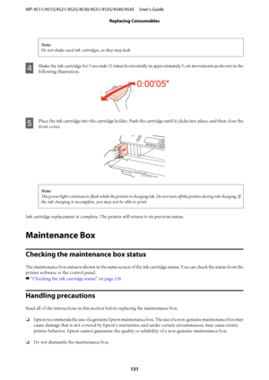 Page 131Note:
Do not shake used ink cartridges, as they may leak.
D
Shake the ink cartridge for 5 seconds 15 times horizontally in approximately 5 cm movements as shown in the
following illustration.
E
Place the ink cartridge into the cartridge holder. Push the cartridge until it clicks into place, and then close the
front cover.
Note:
The power light continues to flash while the printer is charging ink. Do not turn off the printer during ink charging. If
the ink charging is incomplete, you may not be able to...