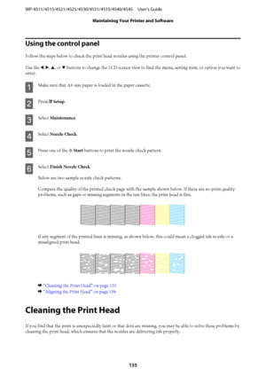 Page 135Using the control panel
Follow the steps below to check the print head nozzles using the printer control panel.
Use the l, r, u, or d buttons to change the LCD screen view to find the menu, setting item, or option you want to
enter.
A
Make sure that A4-size paper is loaded in the paper cassette.
B
Press F Setup.
C
Select Maintenance.
D
Select Nozzle Check.
E
Press one of the x Start buttons to print the nozzle check pattern.
F
Select Finish Nozzle Check.
Below are two sample nozzle check patterns....