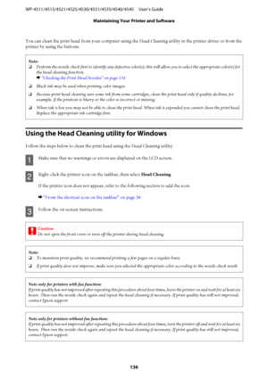 Page 136You can clean the print head from your computer using the Head Cleaning utility in the printer driver or from the
printer by using the buttons.
Note:
❏Perform the nozzle check first to identify any defective color(s); this will allow you to select the appropriate color(s) for
the head cleaning function.
& “Checking the Print Head Nozzles” on page 134
❏Black ink may be used when printing color images.
❏Because print head cleaning uses some ink from some cartridges, clean the print head only if quality...