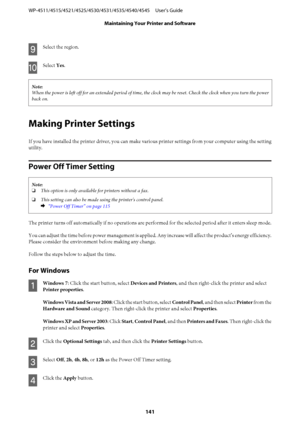 Page 141I
Select the region.
J
Select Yes.
Note:
When the power is left off for an extended period of time, the clock may be reset. Check the clock when you turn the power
back on.
Making Printer Settings
If you have installed the printer driver, you can make various printer settings from your computer using the setting
utility.
Power Off Timer Setting
Note:
❏This option is only available for printers without a fax.
❏This setting can also be made using the printer's control panel.
&  “Power Off Timer” on...