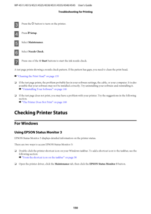Page 150C
Press the P button to turn on the printer.
D
Press F Setup.
E
Select Maintenance.
F
Select Nozzle Check.
G
Press one of the x Start buttons to start the ink nozzle check.
A test page prints showing a nozzle check pattern. If the pattern has gaps, you need to clean the print head.
& “Cleaning the Print Head” on page 135
❏If the test page prints, the problem probably lies in your software settings, the cable, or your computer. It is also
possible that your software may not be installed correctly. Try...