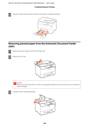 Page 158D
Keep the cassette flat and insert it back into the printer carefully and slowly.
Removing jammed paper from the Automatic Document Feeder 
(ADF)
A
Remove the stack of paper from the ADF input tray.
B
Open the ADF cover.
c
Caution:
Make sure you open the ADF cover before removing jammed paper. If you do not open the cover, the printer
may be damaged.
C
Carefully remove the jammed paper.
WP-4511/4515/4521/4525/4530/4531/4535/4540/4545     User’s Guide
Troubleshooting for Printing
158
 