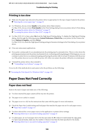 Page 166Printing is too slow
❏Make sure the paper type selected in the printer driver is appropriate for the type of paper loaded in the printer.
& “Selecting the correct paper type ” on page 39
❏For Windows, choose a lower Quality in the printer driver Main window.
For Mac OS X, choose a lower Print Quality in the Print Settings dialog from your printer driver’s Print dialog.
& “Accessing the printer driver for Windows” on page 37 
& “Accessing the printer driver for Mac OS X” on page 38
❏For Mac OS X 10.5 or...