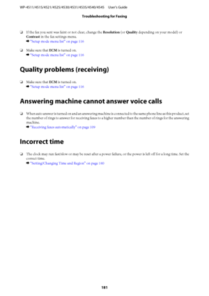 Page 181❏If the fax you sent was faint or not clear, change the Resolution (or Quality depending on your model) or
Contrast in the fax settings menu.
& “Setup mode menu list” on page 116
❏Make sure that ECM is turned on.
& “Setup mode menu list” on page 116
Quality problems (receiving)
❏Make sure that ECM is turned on.
& “Setup mode menu list” on page 116
Answering machine cannot answer voice calls
❏When auto answer is turned on and an answering machine is connected to the same phone line as this product, set...