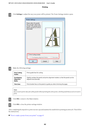 Page 62C
Click Settings to adjust the way your poster will be printed. The Poster Settings window opens.
D
Make the following settings:
Print Cutting
GuidesPrints guide lines for cutting.
Overlapping
Alignment
MarksSlightly overlaps the panels and prints alignment markers so that the panels can be
aligned more precisely.
Trim LinesPrints border lines on the panels to guide you when trimming the pages.
Note:
If you want to print only a few of the panels without printing the entire poster, click the panels that...