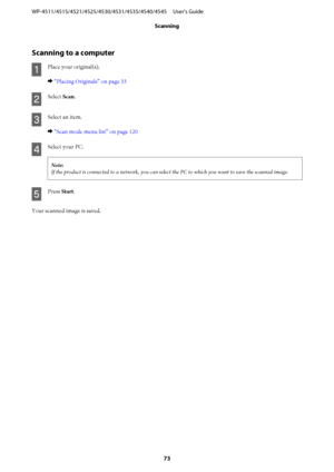Page 73Scanning to a computer
A
Place your original(s).
& “Placing Originals” on page 33
B
Select Scan.
C
Select an item.
& “Scan mode menu list” on page 120
D
Select your PC.
Note:
If the product is connected to a network, you can select the PC to which you want to save the scanned image.
E
Press Start.
Your scanned image is saved. WP-4511/4515/4521/4525/4530/4531/4535/4540/4545     User’s Guide
Scanning
73
 