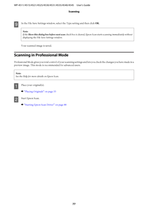 Page 77I
In the File Save Settings window, select the Type setting and then click OK.
Note:
If the Show this dialog box before next scan check box is cleared, Epson Scan starts scanning immediately without
displaying the File Save Settings window.
Your scanned image is saved.
Scanning in Professional Mode
Professional Mode gives you total control of your scanning settings and lets you check the changes you have made in a
preview image. This mode is recommended for advanced users.
Note:
See the Help for more...