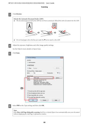 Page 85C
Click Preview.
Note for the Automatic Document Feeder (ADF):
❏The document page ejected by the ADF has not been scanned yet. Reload the entire document into the ADF.
❏Do not load paper above the line just under the d arrow mark on the ADF.
D
Adjust the exposure, brightness, and other image quality settings.
See the Help for more details on Epson Scan.
E
Click Scan.
F
Select PDF as the Type setting, and then click OK.
Note:
If the Show Add Page dialog after scanning check box is cleared, Epson Scan...