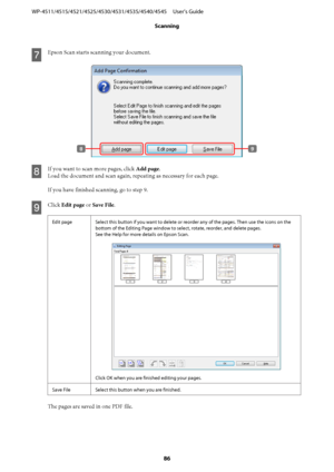 Page 86G
Epson Scan starts scanning your document.
H
If you want to scan more pages, click Add page.
Load the document and scan again, repeating as necessary for each page.
If you have finished scanning, go to step 9.
I
Click Edit page or Save File.
Edit page Select this button if you want to delete or reorder any of the pages. Then use the icons on the
bottom of the Editing Page window to select, rotate, reorder, and delete pages.
See the Help for more details on Epson Scan.
Click OK when you are finished...