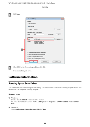 Page 88E
Click Scan.
F
Select JPEG as the Type setting, and then click OK.
Your scanned image is saved.
Software Information
Starting Epson Scan Driver
This software lets you control all aspects of scanning. You can use this as a standalone scanning program or use it with
another TWAIN-compliant scanning program.
How to start
❏Windows:
Double-click the EPSON Scan icon on the desktop.
Or, select the start button icon or Start > All Programs or Programs > EPSON > EPSON Scan > EPSON
Scan.
❏Mac OS X:
Select...