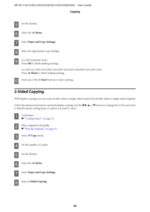 Page 92E
Set the density.
F
Enter the x Menu.
G
Select Paper and Copy Settings.
H
Select the appropriate copy settings.
I
For WP-4540/WP-4545:
Press OK to finish making settings.
For WP-4511/WP-4515/WP-4521/WP-4525/WP-4530/WP-4531/WP-4535:
Press x Menu to finish making settings.
J
Press one of the x Start buttons to start copying.
2-Sided Copying
With duplex copying, you can create double-sided or single-sided copies from double-sided or single-sided originals.
Follow the instructions below to perform duplex...