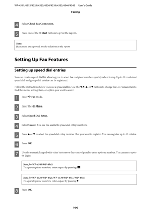 Page 100
D
Select Check Fax Connection .
E
Press one of the x Start  buttons to print the report.
Note:
If an errors are reported, tr y the solutions in the report.
Setting Up Fax Features
Setting up speed dial entries
You can create a speed dial list allowing you to select fax  recipient numbers quickly when faxing. Up to 60 combined
speed dial and group dial entries can be registered.
Follow the instructions below to create a speed dial list. Use the  l, r , u , or  d buttons to change the LCD screen view to...