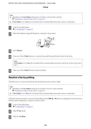 Page 111Note:
❏Depending on the Fax Output settings, the received fax is saved as data or printed.
& “Changing Fax Output setting to print” on page 103
❏If Fax Output is set to Save, the received fax data is automatically saved as data, and you can skip step 1.
A
Load A4-size plain paper.
& “Loading Paper” on page 25
B
When the telephone rings, lift the phone connected to the product.
C
Select Receive.
D
Press one of the x Start buttons to receive the fax, and then put the phone back on the hook.
Note:
If Fax...