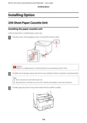 Page 124Installing Option
250-Sheet Paper Cassette Unit
Installing the paper cassette unit
Follow the steps below to install the paper cassette unit.
A
Turn the product off and unplug the power cord and all the interface cables.
c
Caution:
Make sure to unplug the power cord from the product to prevent getting an electric shock.
B
Carefully remove the paper cassette unit from its carton and place it where you intend to set up the product.
Note:
❏Remove the protective materials from the unit.
❏Keep all protective...