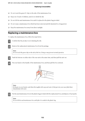 Page 132❏Do not touch the green IC chip on the side of the maintenance box.
❏Keep out of reach of children, and do not drink the ink.
❏Do not tilt the used maintenance box until it is placed in the plastic bag provided.
❏Do not reuse a maintenance box which has been removed and left detached for a long period.
❏Keep the maintenance box away from direct sunlight.
Replacing a maintenance box
To replace the maintenance box, follow the steps below.
A
Confirm that the product is not draining the ink.
B
Remove the...
