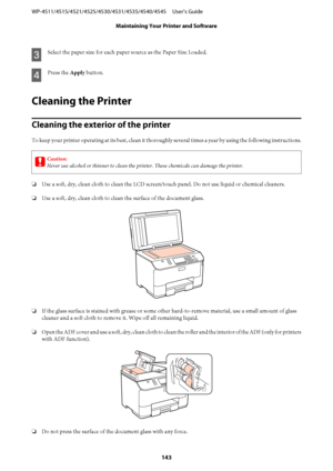 Page 143C
Select the paper size for each paper source as the Paper Size Loaded.
D
Press the Apply button.
Cleaning the Printer
Cleaning the exterior of the printer
To keep your printer operating at its best, clean it thoroughly several times a year by using the following instructions.
c
Caution:
Never use alcohol or thinner to clean the printer. These chemicals can damage the printer.
❏Use a soft, dry, clean cloth to clean the LCD screen/touch panel. Do not use liquid or chemical cleaners.
❏Use a soft, dry,...