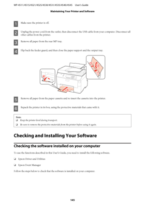 Page 145A
Make sure the printer is off.
B
Unplug the power cord from the outlet, then disconnect the USB cable from your computer. Disconnect all
other cables from the printer.
C
Remove all paper from the rear MP tray.
D
Flip back the feeder guard, and then close the paper support and the output tray.
E
Remove all paper from the paper cassette and re-insert the cassette into the printer.
F
Repack the printer in its box, using the protective materials that came with it.
Note:
❏Keep the printer level during...