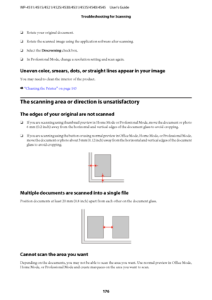 Page 176❏Rotate your original document.
❏Rotate the scanned image using the application software after scanning.
❏Select the Descreening check box.
❏In Professional Mode, change a resolution setting and scan again.
Uneven color, smears, dots, or straight lines appear in your image
You may need to clean the interior of the product.
& “Cleaning the Printer” on page 143
The scanning area or direction is unsatisfactory
The edges of your original are not scanned
❏If you are scanning using thumbnail preview in Home...