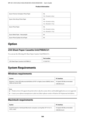 Page 184Epson Premium Semigloss Photo Paper A4,
10 × 15 cm (4 × 6 in.)
Epson Ultra Glossy Photo Paper A4,
10 × 15 cm (4 × 6 in.),
13 × 18 cm (5 × 7 in.)
Epson Photo Paper A4,
10 × 15 cm (4 × 6 in.),
13 × 18 cm (5 × 7 in.)
Epson Matte Paper - Heavyweight A4
Epson Photo Quality Ink Jet Paper A4
Option
250-Sheet Paper Cassette Unit/PXBACU1
You can use the following 250-Sheet Paper Cassette Unit/PXBACU1.
Part number
250-Sheet Paper Cassette Unit/PXBACU1 C12C817011
System Requirements
Windows requirements
SystemPC...