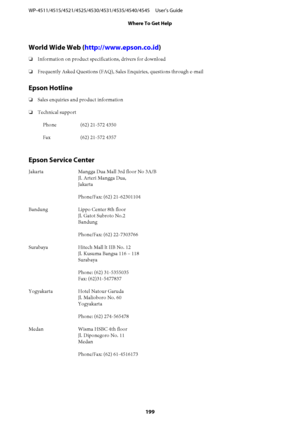 Page 199World Wide Web (http://www.epson.co.id)
❏Information on product specifications, drivers for download
❏Frequently Asked Questions (FAQ), Sales Enquiries, questions through e-mail
Epson Hotline
❏Sales enquiries and product information
❏Technical support
Phone (62) 21-572 4350
Fax (62) 21-572 4357
Epson Service Center
Jakarta Mangga Dua Mall 3rd floor No 3A/B
Jl. Arteri Mangga Dua,
Jakarta
Phone/Fax: (62) 21-62301104
Bandung Lippo Center 8th floor
Jl. Gatot Subroto No.2
Bandung
Phone/Fax: (62) 22-7303766...