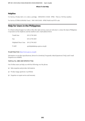 Page 202Helpline
For Service, Product info or to order a cartridge - 18004250011 (9AM - 9PM) - This is a Toll-free number.
For Service (CDMA & Mobile Users) - 3900 1600 (9AM - 6PM) Prefix local STD code
Help for Users in the Philippines
To obtain technical support as well as other after sales services, users are welcome to contact the Epson Philippines
Corporation at the telephone and fax numbers and e-mail address below:
Trunk Line: (63-2) 706 2609
Fax: (63-2) 706 2665
Helpdesk Direct Line: (63-2) 706 2625...