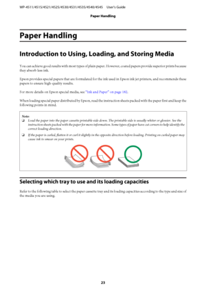 Page 23Paper Handling
Introduction to Using, Loading, and Storing Media
You can achieve good results with most types of plain paper. However, coated papers provide superior prints because
they absorb less ink.
Epson provides special papers that are formulated for the ink used in Epson ink jet printers, and recommends these
papers to ensure high-quality results.
For more details on Epson special media, see “Ink and Paper” on page 182.
When loading special paper distributed by Epson, read the instruction sheets...