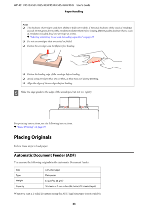 Page 33Note:
❏The thickness of envelopes and their ability to fold vary widely. If the total thickness of the stack of envelopes
exceeds 10 mm, press down on the envelopes to flatten them before loading. If print quality declines when a stack
of envelopes is loaded, load one envelope at a time.
& “Selecting which tray to use and its loading capacities” on page 23
❏Do not use envelopes that are curled or folded.
❏Flatten the envelope and the flaps before loading.
❏Flatten the leading edge of the envelope before...