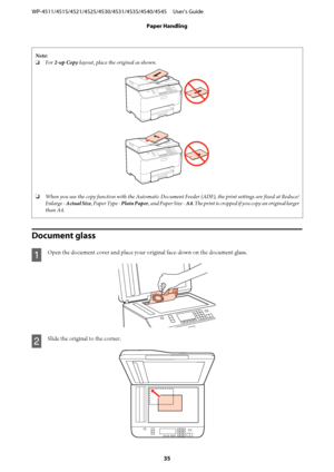 Page 35Note:
❏For 2-up Copy layout, place the original as shown.
❏When you use the copy function with the Automatic Document Feeder (ADF), the print settings are fixed at Reduce/
Enlarge - Actual Size, Paper Type - Plain Paper, and Paper Size - A4. The print is cropped if you copy an original larger
than A4.
Document glass
A
Open the document cover and place your original face-down on the document glass.
B
Slide the original to the corner.
WP-4511/4515/4521/4525/4530/4531/4535/4540/4545     User’s Guide
Paper...